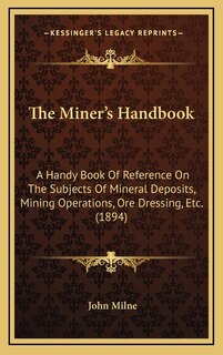 The Miner's Handbook: A Handy Book Of Reference On The Subjects Of Mineral Deposits, Mining Operations, Ore Dressing, Etc. (1894)