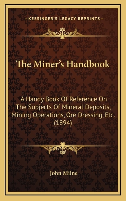 The Miner's Handbook: A Handy Book Of Reference On The Subjects Of Mineral Deposits, Mining Operations, Ore Dressing, Etc. (1894)