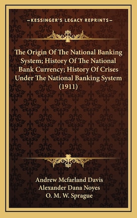 The Origin Of The National Banking System; History Of The National Bank Currency; History Of Crises Under The National Banking System (1911)