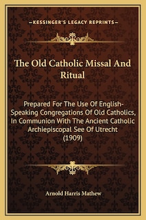 The Old Catholic Missal And Ritual: Prepared For The Use Of English-Speaking Congregations Of Old Catholics, In Communion With The Ancient Catholic Archiepiscopal See Of Utrecht (1909)