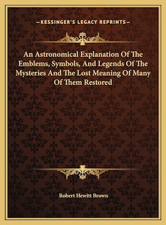 Front cover_An Astronomical Explanation Of The Emblems, Symbols, And Legends Of The Mysteries And The Lost Meaning Of Many Of Them Restored