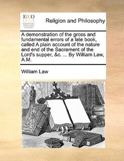 Couverture_A Demonstration Of The Gross And Fundamental Errors Of A Late Book, Called A Plain Account Of The Nature And End Of The Sacrament Of The Lord's Supper, &c. ... By William Law, A.m.