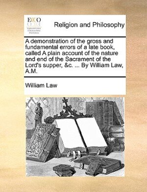Couverture_A Demonstration Of The Gross And Fundamental Errors Of A Late Book, Called A Plain Account Of The Nature And End Of The Sacrament Of The Lord's Supper, &c. ... By William Law, A.m.