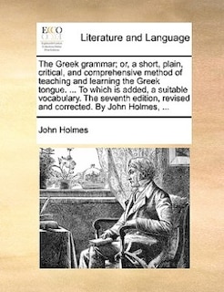 The Greek Grammar; Or, A Short, Plain, Critical, And Comprehensive Method Of Teaching And Learning The Greek Tongue. ... To Which Is Added, A Suitable Vocabulary. The Seventh Edition, Revised And Corrected. By John Holmes, ...