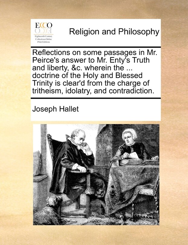 Couverture_Reflections On Some Passages In Mr. Peirce's Answer To Mr. Enty's Truth And Liberty, &c. Wherein The ... Doctrine Of The Holy And Blessed Trinity Is Clear'd From The Charge Of Tritheism, Idolatry, And Contradiction.