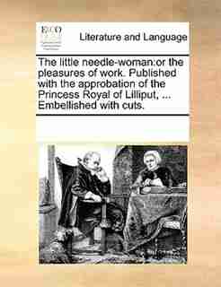 The Little Needle-woman: Or The Pleasures Of Work. Published With The Approbation Of The Princess Royal Of Lilliput, ... Emb by See Notes Multiple Contributors