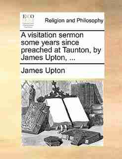 A Visitation Sermon Some Years Since Preached At Taunton, By James Upton, ... de James Upton