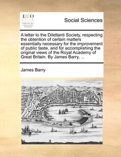 Front cover_A Letter To The Dilettanti Society, Respecting The Obtention Of Certain Matters Essentially Necessary For The Improvement Of Public Taste, And For Accomplishing The Original Views Of The Royal Academy Of Great Britain. By James Barry, ...