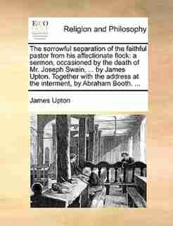 The Sorrowful Separation Of The Faithful Pastor From His Affectionate Flock: A Sermon, Occasioned By The Death Of Mr. Joseph Swain, ... By James Upton. Together With The Addres de James Upton