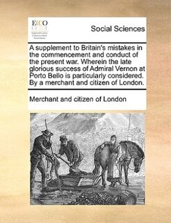 Front cover_A Supplement To Britain's Mistakes In The Commencement And Conduct Of The Present War. Wherein The Late Glorious Success Of Admiral Vernon At Porto Bello Is Particularly Considered. By A Merchant And Citizen Of London.