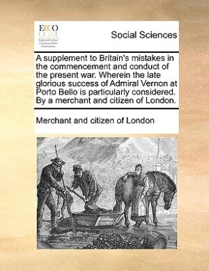 Front cover_A Supplement To Britain's Mistakes In The Commencement And Conduct Of The Present War. Wherein The Late Glorious Success Of Admiral Vernon At Porto Bello Is Particularly Considered. By A Merchant And Citizen Of London.