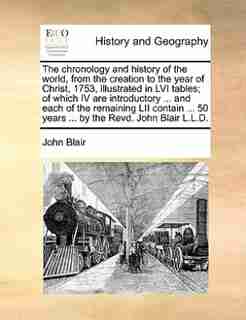 The Chronology And History Of The World, From The Creation To The Year Of Christ, 1753, Illustrated In Lvi Tables; Of Which Iv Are Introductory ... And Each Of The Remaining Lii Contain ... 50 Years ... By The Revd. John Blair L.l.d. de John Blair