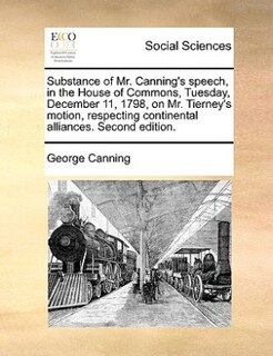 Front cover_Substance Of Mr. Canning's Speech, In The House Of Commons, Tuesday, December 11, 1798, On Mr. Tierney's Motion, Respecting Continental Alliances. Second Edition.