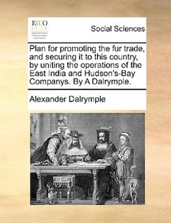 Front cover_Plan For Promoting The Fur Trade, And Securing It To This Country, By Uniting The Operations Of The East India And Hudson's-bay Companys. By A Dalrymple.