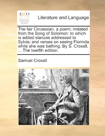 The Fair Circassian, a Poem; Imitated from the Song of Solomon: To Which Is Added Stanzas Addressed to Sylvia; And Verses on Seeing Florinda While She Was Bathing. by S. Croxall, ... the Twelfth Edition.