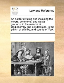 An Act For Dividing And Inclosing The Moors, Commons, And Waste Grounds, In The Manors Of Ugglebarnby And Eskdaleside, In The Parish Of Whitby, And County Of York.