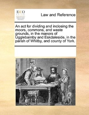 An Act For Dividing And Inclosing The Moors, Commons, And Waste Grounds, In The Manors Of Ugglebarnby And Eskdaleside, In The Parish Of Whitby, And County Of York.