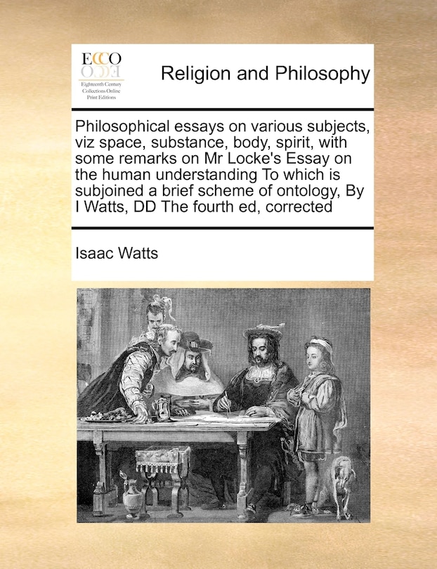 Philosophical Essays on Various Subjects, Viz Space, Substance, Body, Spirit, with Some Remarks on MR Locke's Essay on the Human Understanding to Which Is Subjoined a Brief Scheme of Ontology, by I Watts, DD the Fourth Ed, Corrected