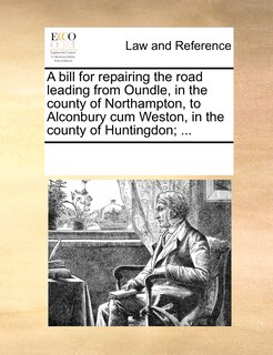 Front cover_A Bill For Repairing The Road Leading From Oundle, In The County Of Northampton, To Alconbury Cum Weston, In The County Of Huntingdon; ...