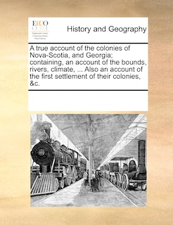 Front cover_A True Account Of The Colonies Of Nova-scotia, And Georgia; Containing, An Account Of The Bounds, Rivers, Climate, ... Also An Account Of The First Settlement Of Their Colonies, &c.