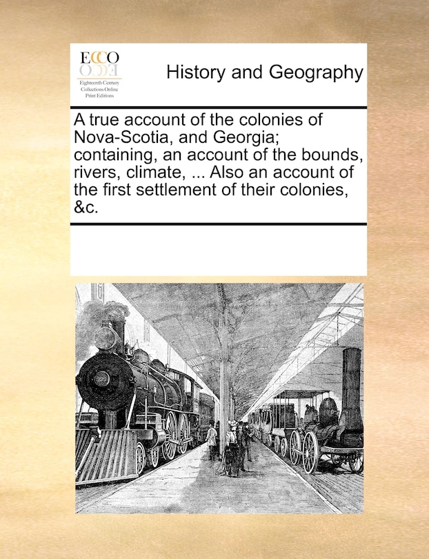 Front cover_A True Account Of The Colonies Of Nova-scotia, And Georgia; Containing, An Account Of The Bounds, Rivers, Climate, ... Also An Account Of The First Settlement Of Their Colonies, &c.