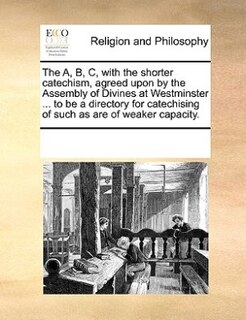 Front cover_The A, B, C, With The Shorter Catechism, Agreed Upon By The Assembly Of Divines At Westminster ... To Be A Directory For Catechising Of Such As Are Of Weaker Capacity.