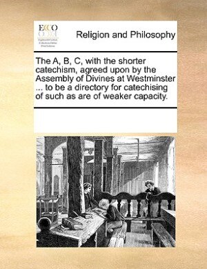 Front cover_The A, B, C, With The Shorter Catechism, Agreed Upon By The Assembly Of Divines At Westminster ... To Be A Directory For Catechising Of Such As Are Of Weaker Capacity.