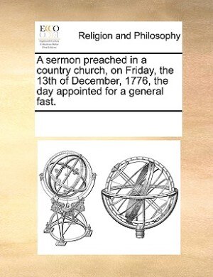 A Sermon Preached In A Country Church, On Friday, The 13th Of December, 1776, The Day Appointed For A General Fast. by See Notes Multiple Contributors