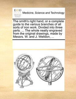 The Smith's Right Hand, Or A Complete Guide To The Various Branches Of All Sorts Of Iron Work. Divided Into Three Parts. ... The Whole Neatly Engraved From The Original Drawings, Made By Messrs. W. And J. Welldon, ...