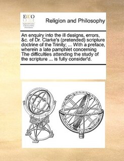 An Enquiry Into The Ill Designs, Errors, &c. Of Dr. Clarke's (pretended) Scripture Doctrine Of The Trinity; ... With A Preface, Wherein A Late Pamphlet Concerning The Difficulties Attending The Study Of The Scripture ... Is Fully Consider'd.