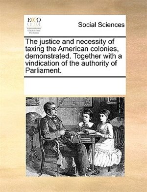 Front cover_The Justice And Necessity Of Taxing The American Colonies, Demonstrated. Together With A Vindication Of The Authority Of Parliament.