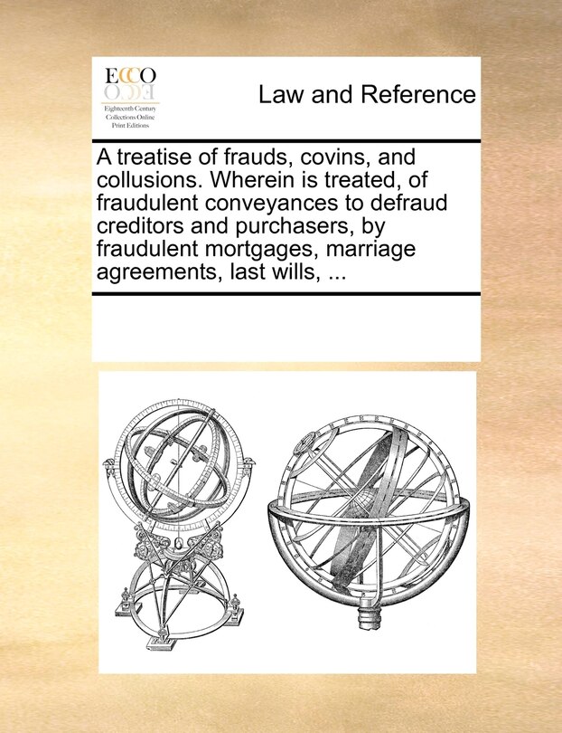 Front cover_A Treatise Of Frauds, Covins, And Collusions. Wherein Is Treated, Of Fraudulent Conveyances To Defraud Creditors And Purchasers, By Fraudulent Mortgages, Marriage Agreements, Last Wills, ...