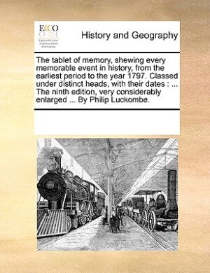 The Tablet Of Memory, Shewing Every Memorable Event In History, From The Earliest Period To The Year 1797. Classed Under Distinct Heads, With Their Dates: ... The Ninth Edition, Very Considerably Enlarged ... By Philip Luckombe.