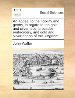 Front cover_An appeal to the nobility and gentry, in regard to the gold and silver lace, brocades, embroidery, and gold and silver ribbon of this kingdom. ...