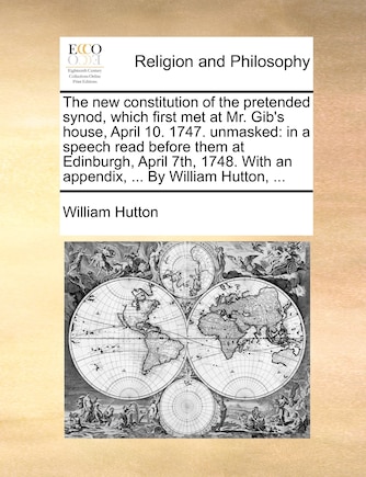 The New Constitution of the Pretended Synod, Which First Met at Mr. Gib's House, April 10. 1747. Unmasked: In a Speech Read Before Them at Edinburgh, April 7th, 1748. with an Appendix, ... by William Hutton, ...