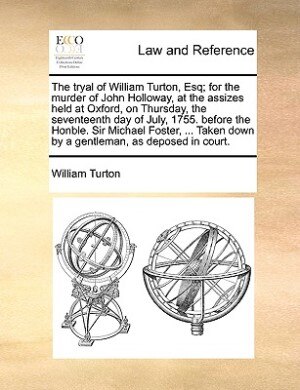 The Tryal Of William Turton, Esq; For The Murder Of John Holloway, At The Assizes Held At Oxford, On Thursday, The Seventeenth Day Of July, 1755. Before The Honble. Sir Michael Foster, ... Taken Down By A Gentleman, As Deposed In Court.