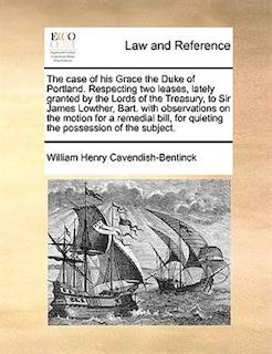 Couverture_The case of his Grace the Duke of Portland. Respecting two leases, lately granted by the Lords of the Treasury, to Sir James Lowther, Bart. with observations on the motion for a remedial bill, for quieting the possession of the subject.