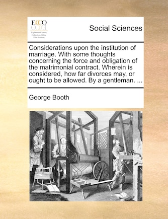 Considerations upon the institution of marriage. With some thoughts concerning the force and obligation of the matrimonial contract. Wherein is considered, how far divorces may, or ought to be allowed. By a gentleman. ...