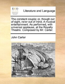 The Constant Couple; Or, Though Out Of Sight, Ne'er Out Of Mind. A Musical Entertainment. As Performed, With Universal Applause, At The Royalty Theatre. Composed By Mr. Carter.