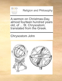 Front cover_A sermon on Christmas-Day, almost fourteen hundred years old, of ... St. Chrysostom; translated from the Greek.
