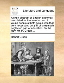 Front cover_A short abstract of English grammar, calculated for the introduction of young people of both sexes, into that very necessary, but ('till of late) much neglected part of education. By the Rev. Mr. R. Green. ...