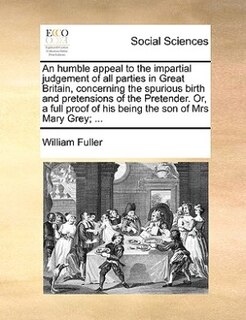 An Humble Appeal To The Impartial Judgement Of All Parties In Great Britain, Concerning The Spurious Birth And Pretensions Of The Pretender. Or, A Full Proof Of His Being The Son Of Mrs Mary Grey; ...