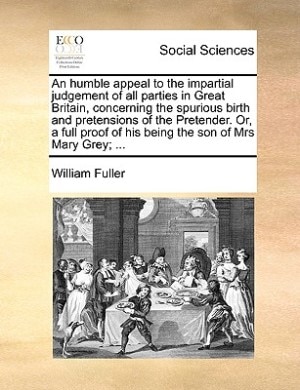 An Humble Appeal To The Impartial Judgement Of All Parties In Great Britain, Concerning The Spurious Birth And Pretensions Of The Pretender. Or, A Full Proof Of His Being The Son Of Mrs Mary Grey; ...