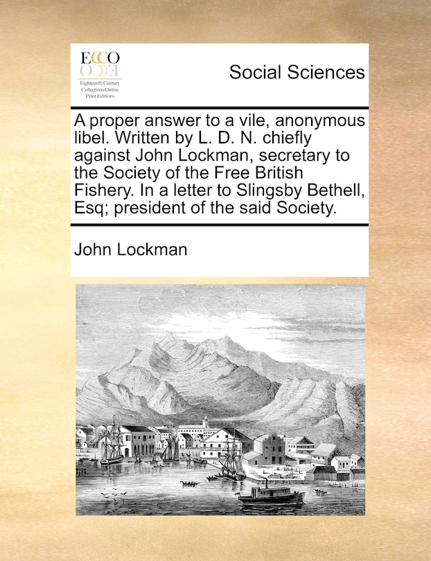 Front cover_A Proper Answer To A Vile, Anonymous Libel. Written By L. D. N. Chiefly Against John Lockman, Secretary To The Society Of The Free British Fishery. In A Letter To Slingsby Bethell, Esq; President Of The Said Society.