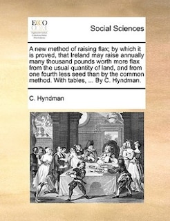 Front cover_A New Method Of Raising Flax; By Which It Is Proved, That Ireland May Raise Annually Many Thousand Pounds Worth More Flax From The Usual Quantity Of Land, And From One Fourth Less Seed Than By The Common Method. With Tables, ... By C. Hyndman.