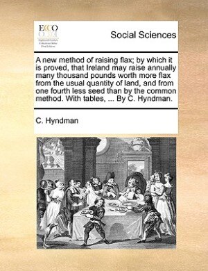 Front cover_A New Method Of Raising Flax; By Which It Is Proved, That Ireland May Raise Annually Many Thousand Pounds Worth More Flax From The Usual Quantity Of Land, And From One Fourth Less Seed Than By The Common Method. With Tables, ... By C. Hyndman.