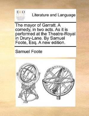 The Mayor Of Garratt. A Comedy, In Two Acts. As It Is Performed At The Theatre-royal In Drury-lane. By Samuel Foote, Esq. A New Edition.