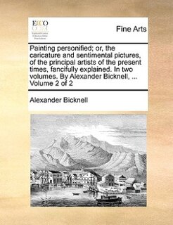 Painting Personified; Or, The Caricature And Sentimental Pictures, Of The Principal Artists Of The Present Times, Fancifully Explained. In Two Volumes. By Alexander Bicknell, ...  Volume 2 Of 2