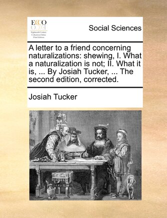 A Letter to a Friend Concerning Naturalizations: Shewing, I. What a Naturalization Is Not; II. What It Is, ... by Josiah Tucker, ... the Second Edition, Corrected.