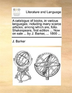 A catalogue of books, in various languages; including many scarce articles; among which are, folio. Shakespeare, first edition ... Now on sale ... by J. Barker, ... 1800 ...